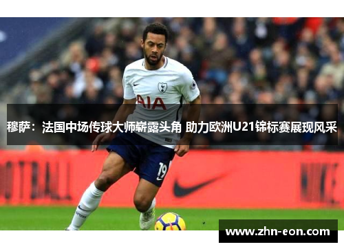 穆萨：法国中场传球大师崭露头角 助力欧洲U21锦标赛展现风采