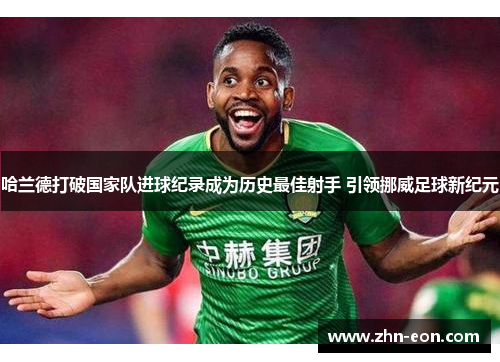 哈兰德打破国家队进球纪录成为历史最佳射手 引领挪威足球新纪元