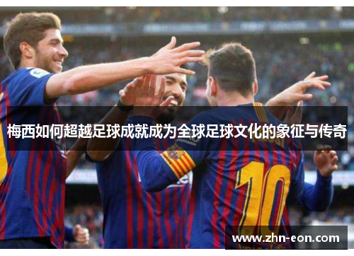 梅西如何超越足球成就成为全球足球文化的象征与传奇