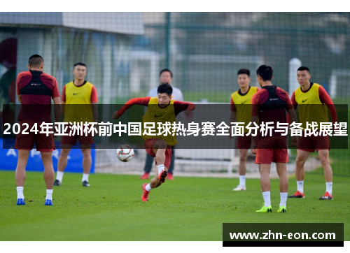 2024年亚洲杯前中国足球热身赛全面分析与备战展望