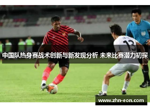 中国队热身赛战术创新与新发现分析 未来比赛潜力初探