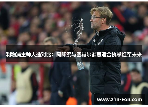 利物浦主帅人选对比：阿隆索与图赫尔谁更适合执掌红军未来
