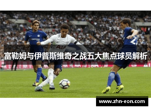 富勒姆与伊普斯维奇之战五大焦点球员解析