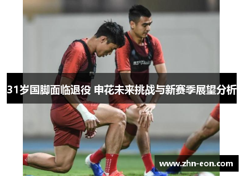 31岁国脚面临退役 申花未来挑战与新赛季展望分析