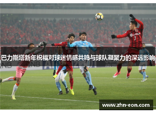 巴力斯塔新年祝福对球迷情感共鸣与球队凝聚力的深远影响