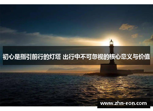 初心是指引前行的灯塔 出行中不可忽视的核心意义与价值