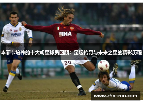 本菲卡培养的十大明星球员回顾：足坛传奇与未来之星的精彩历程