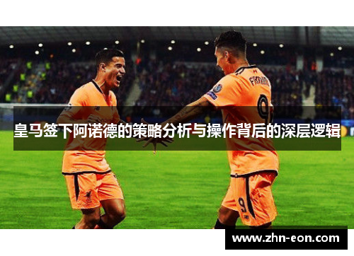 皇马签下阿诺德的策略分析与操作背后的深层逻辑