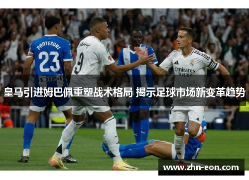 皇马引进姆巴佩重塑战术格局 揭示足球市场新变革趋势