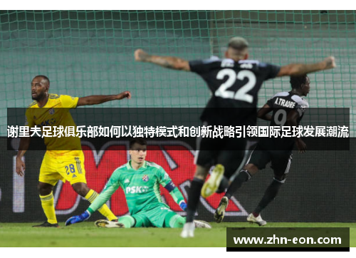谢里夫足球俱乐部如何以独特模式和创新战略引领国际足球发展潮流