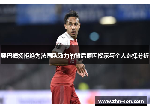 奥巴梅扬拒绝为法国队效力的背后原因揭示与个人选择分析