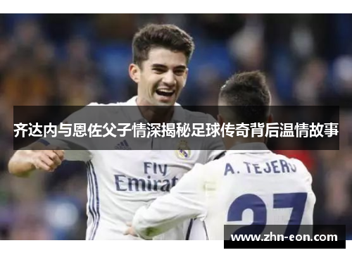 齐达内与恩佐父子情深揭秘足球传奇背后温情故事